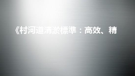 《村河道清淤標準：高效、精準，為保護生態(tài)環(huán)境助力》